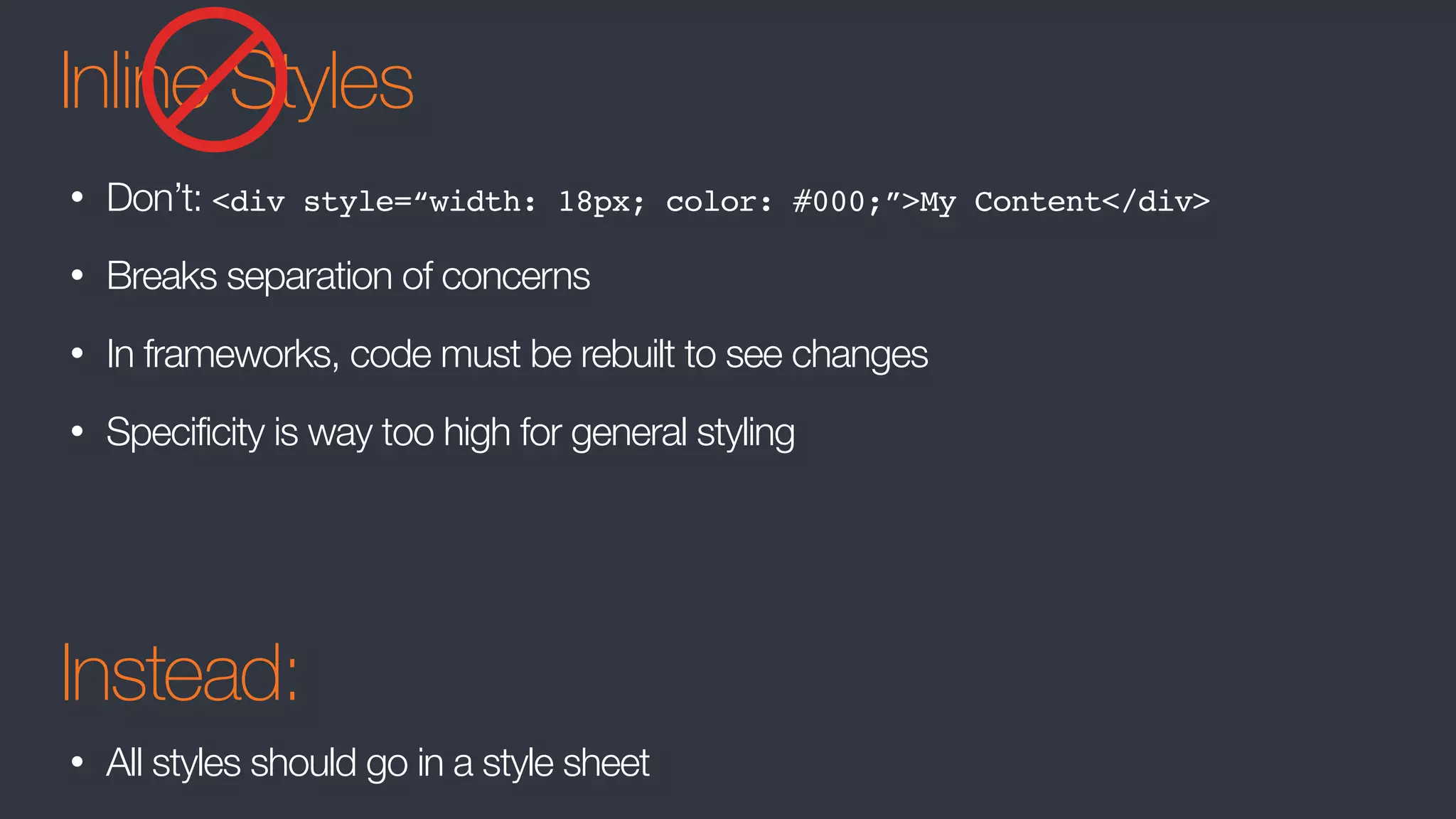 Inline Styles
• Don’t: <div style=“width: 18px; color: #000;”>My Content</div>
• Breaks separation of concerns
• In frameworks, code must be rebuilt to see changes
• Specificity is way too high for general styling
Instead:
• All styles should go in a style sheet
 