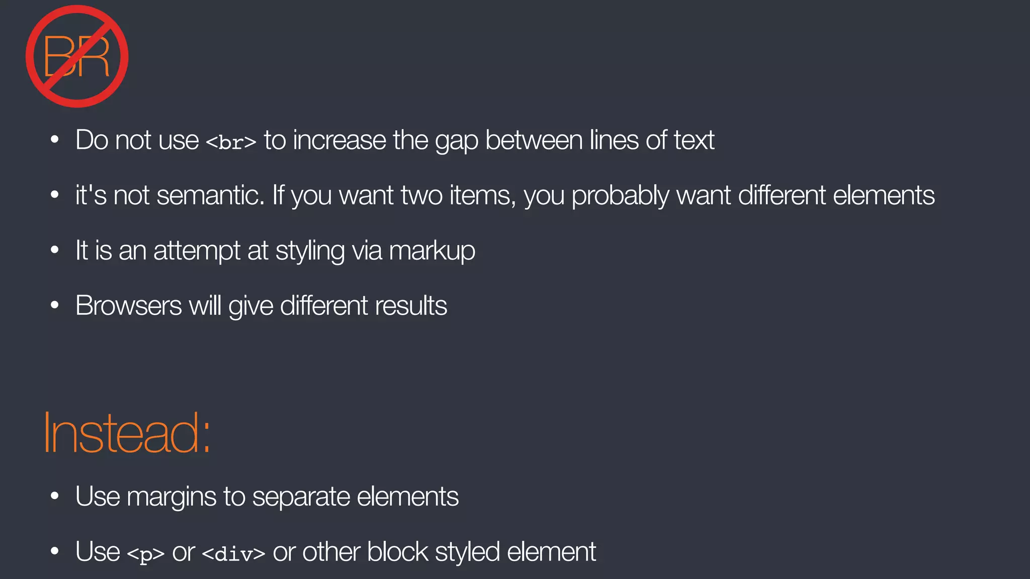 BR
• Do not use <br> to increase the gap between lines of text
• it's not semantic. If you want two items, you probably want different elements
• It is an attempt at styling via markup
• Browsers will give different results
Instead:
• Use margins to separate elements
• Use <p> or <div> or other block styled element
 