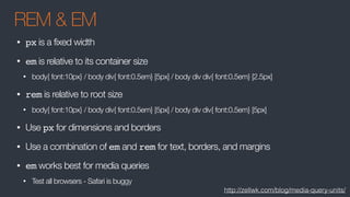 REM & EM
• px is a fixed width
• em is relative to its container size
• body{ font:10px} / body div{ font:0.5em} [5px] / body div div{ font:0.5em} [2.5px]
• rem is relative to root size
• body{ font:10px} / body div{ font:0.5em} [5px] / body div div{ font:0.5em} [5px]
• Use px for dimensions and borders
• Use a combination of em and rem for text, borders, and margins
• em works best for media queries
• Test all browsers - Safari is buggy
http://zellwk.com/blog/media-query-units/
 