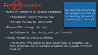 React Inline-styles
• Solves the “problem” of all CSS styles being global
• Is this a problem you even knew you had?
• This will be solved by the Shadow DOM
• Prevents CSS rot of large code bases
• Very likely a problem if you do not practice good modularity
• Already mixing HTML and JS, so, why not?
• While dynamic HTML adds to the spec, the same can not be said for CSS
where functionality such as cascading, inheritance, and reusability is removed
or reduced
Not so much condemning
this approach as much as
expressing concern with
introducing it to our stack
 