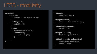 LESS - modularity
.widget{
&:focus{
border: 1px solid blue;
}
&.collapsed{
height: 0;
}
.title{
font-weight: bold;
.closeBtn{
.abs-right;
}
}
}
.widget{
display: block;
}
.widget:focus{
border: 1px solid blue;
}
.widget.collapsed{
height: 0;
}
.widget .title{
font-weight: bold;
}
.widget .title .closeBtn{
position: absolute;
right: 5px;
}
 