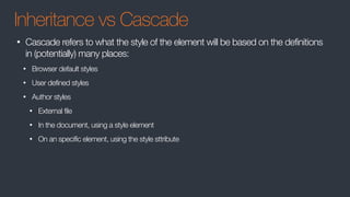 Inheritance vs Cascade
• Cascade refers to what the style of the element will be based on the definitions
in (potentially) many places:
• Browser default styles
• User defined styles
• Author styles
• External file
• In the document, using a style element
• On an specific element, using the style sttribute
 