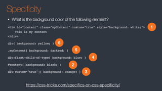Specificity
• What is the background color of the following element?
<div id="content" class="myContent" custom="true" style="background: white;">
This is my content
</div>
div{ background: yellow; }
.myContent{ background: darkred; }
div:first-child-of-type{ background: blue; }
#content{ background: black; }
div[custom="true"]{ background: orange; }
1
2
3
4
5
6
https://css-tricks.com/speciﬁcs-on-css-speciﬁcity/
 