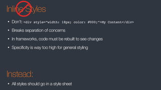 Inline Styles
• Don’t: <div style=“width: 18px; color: #000;”>My Content</div>
• Breaks separation of concerns
• In frameworks, code must be rebuilt to see changes
• Specificity is way too high for general styling
Instead:
• All styles should go in a style sheet
 