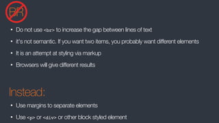 BR
• Do not use <br> to increase the gap between lines of text
• it's not semantic. If you want two items, you probably want different elements
• It is an attempt at styling via markup
• Browsers will give different results
Instead:
• Use margins to separate elements
• Use <p> or <div> or other block styled element
 
