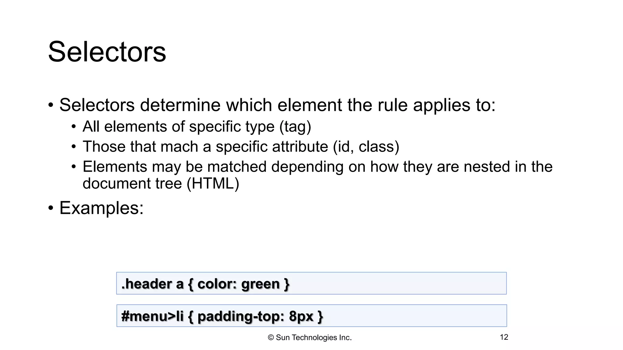 Selectors
• Selectors determine which element the rule applies to:
• All elements of specific type (tag)
• Those that mach a specific attribute (id, class)
• Elements may be matched depending on how they are nested in the
document tree (HTML)
• Examples:
12
.header a { color: green }
#menu>li { padding-top: 8px }
© Sun Technologies Inc.
 