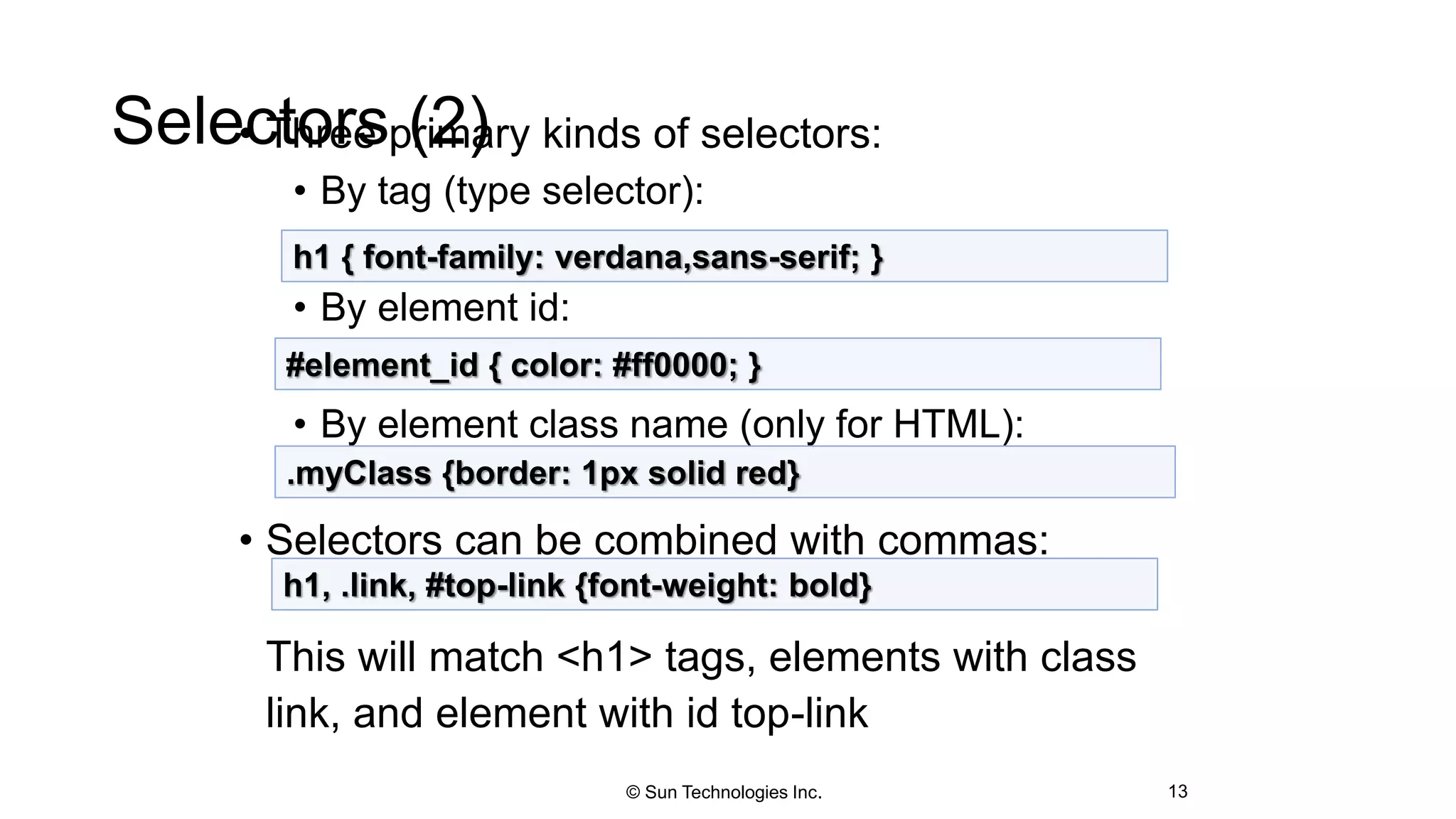 Selectors (2)• Three primary kinds of selectors:
• By tag (type selector):
• By element id:
• By element class name (only for HTML):
• Selectors can be combined with commas:
This will match <h1> tags, elements with class
link, and element with id top-link
13
h1 { font-family: verdana,sans-serif; }
#element_id { color: #ff0000; }
.myClass {border: 1px solid red}
h1, .link, #top-link {font-weight: bold}
© Sun Technologies Inc.
 