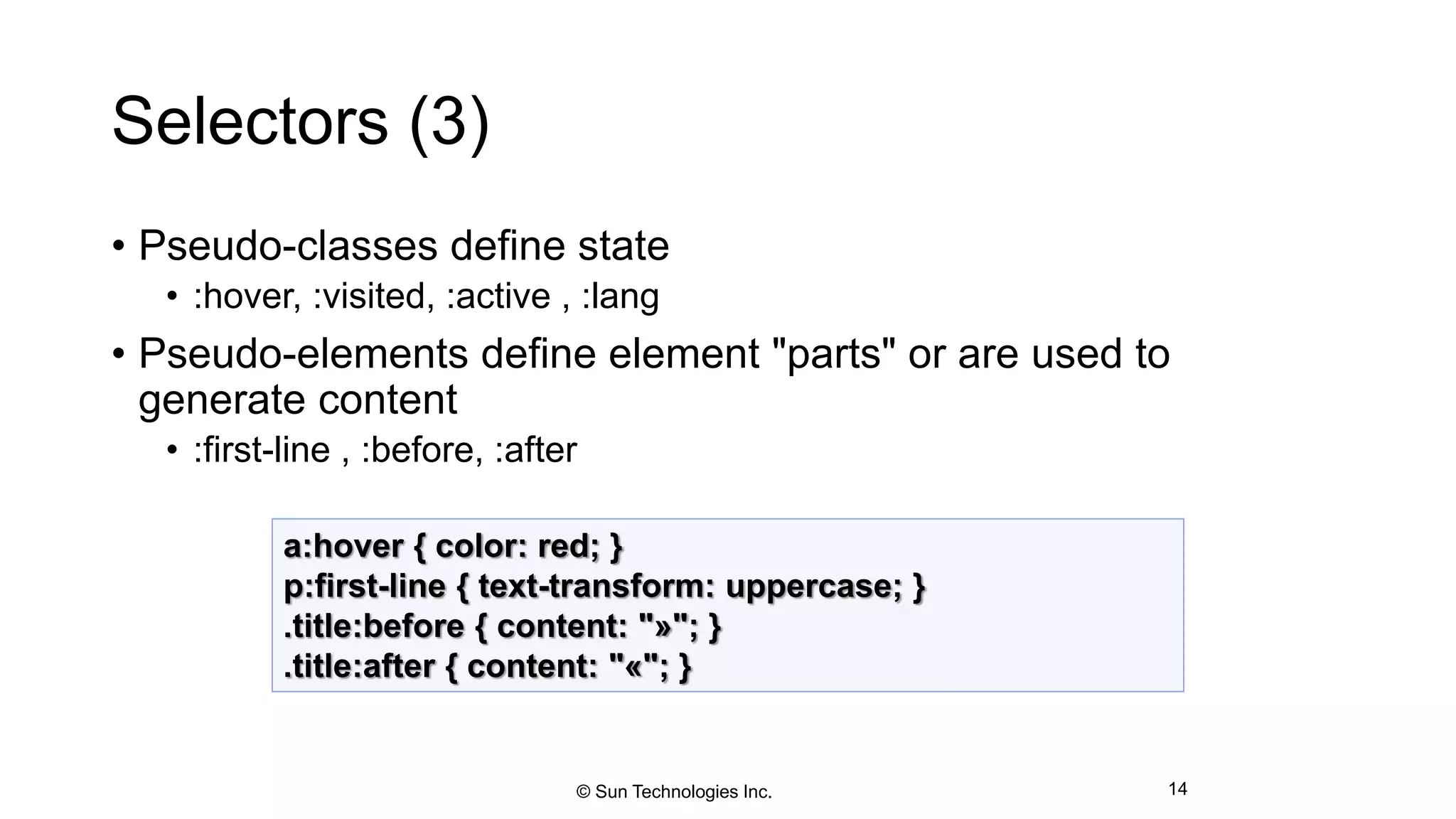 Selectors (3)
• Pseudo-classes define state
• :hover, :visited, :active , :lang
• Pseudo-elements define element "parts" or are used to
generate content
• :first-line , :before, :after
14
a:hover { color: red; }
p:first-line { text-transform: uppercase; }
.title:before { content: "»"; }
.title:after { content: "«"; }
© Sun Technologies Inc.
 