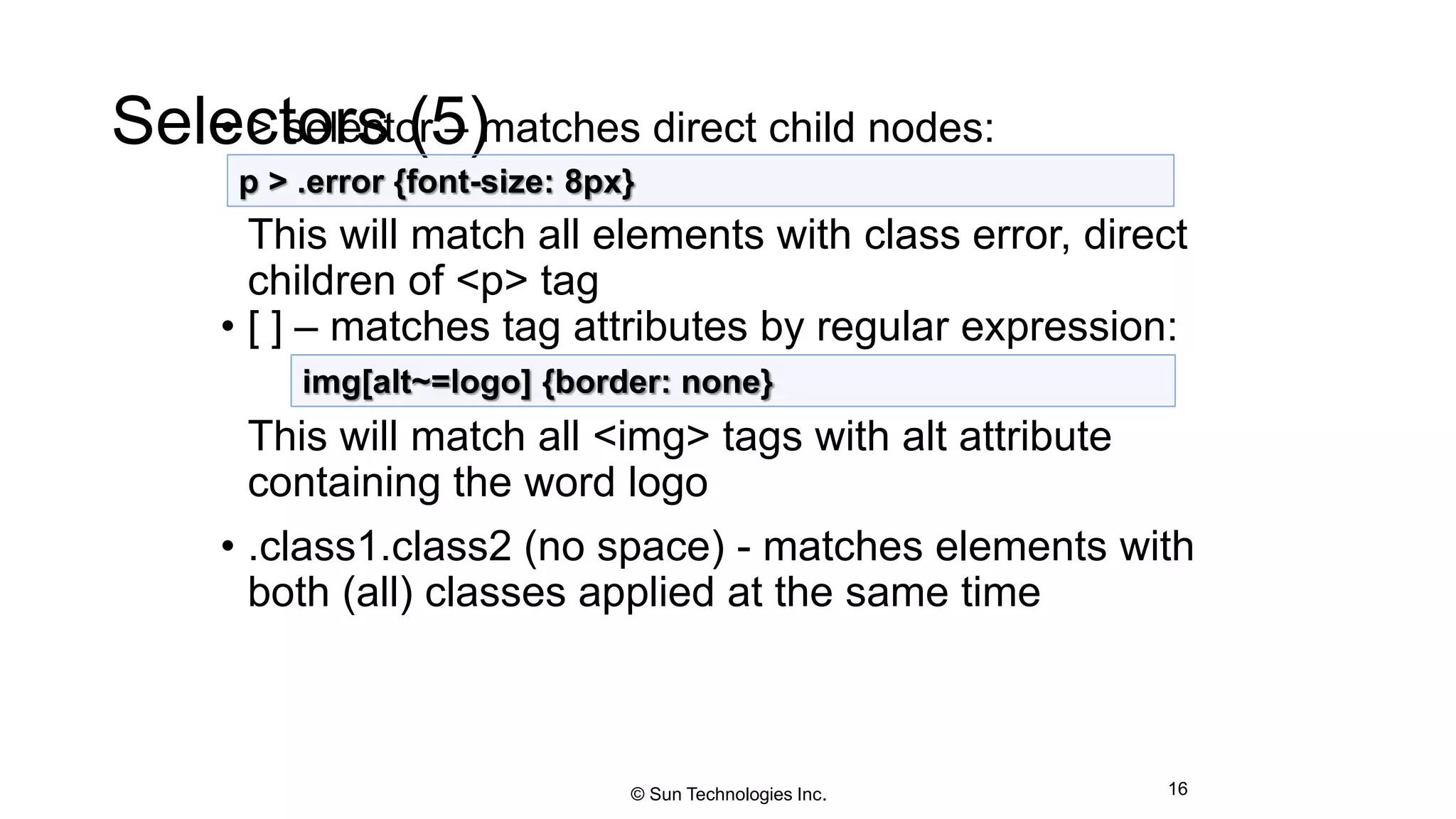 Selectors (5)• > selector – matches direct child nodes:
This will match all elements with class error, direct
children of <p> tag
• [ ] – matches tag attributes by regular expression:
This will match all <img> tags with alt attribute
containing the word logo
• .class1.class2 (no space) - matches elements with
both (all) classes applied at the same time
16
p > .error {font-size: 8px}
img[alt~=logo] {border: none}
© Sun Technologies Inc.
 