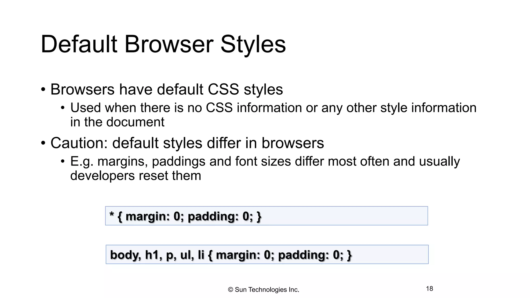 Default Browser Styles
• Browsers have default CSS styles
• Used when there is no CSS information or any other style information
in the document
• Caution: default styles differ in browsers
• E.g. margins, paddings and font sizes differ most often and usually
developers reset them
18
* { margin: 0; padding: 0; }
body, h1, p, ul, li { margin: 0; padding: 0; }
© Sun Technologies Inc.
 
