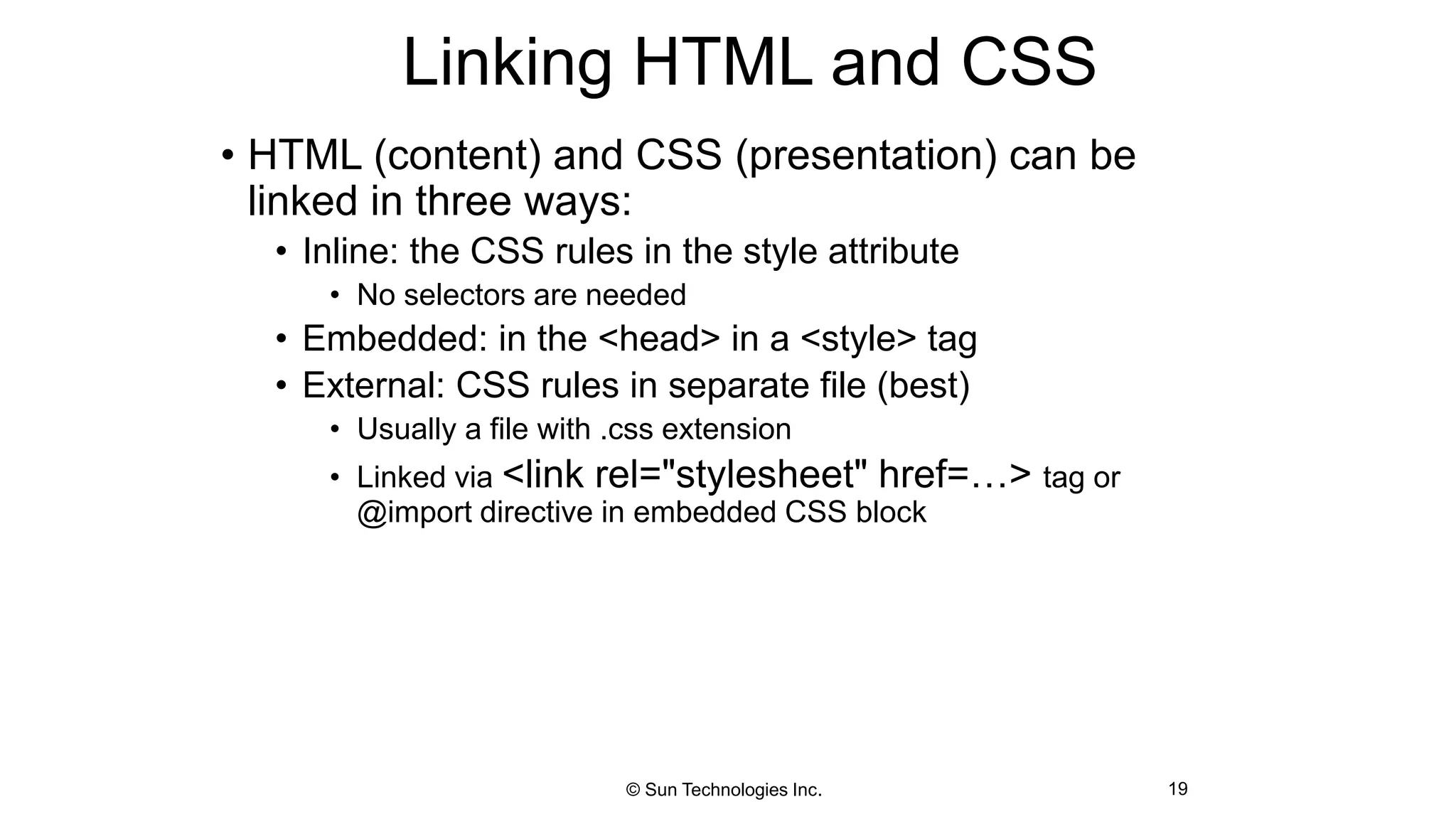 Linking HTML and CSS
• HTML (content) and CSS (presentation) can be
linked in three ways:
• Inline: the CSS rules in the style attribute
• No selectors are needed
• Embedded: in the <head> in a <style> tag
• External: CSS rules in separate file (best)
• Usually a file with .css extension
• Linked via <link rel="stylesheet" href=…> tag or
@import directive in embedded CSS block
19© Sun Technologies Inc.
 