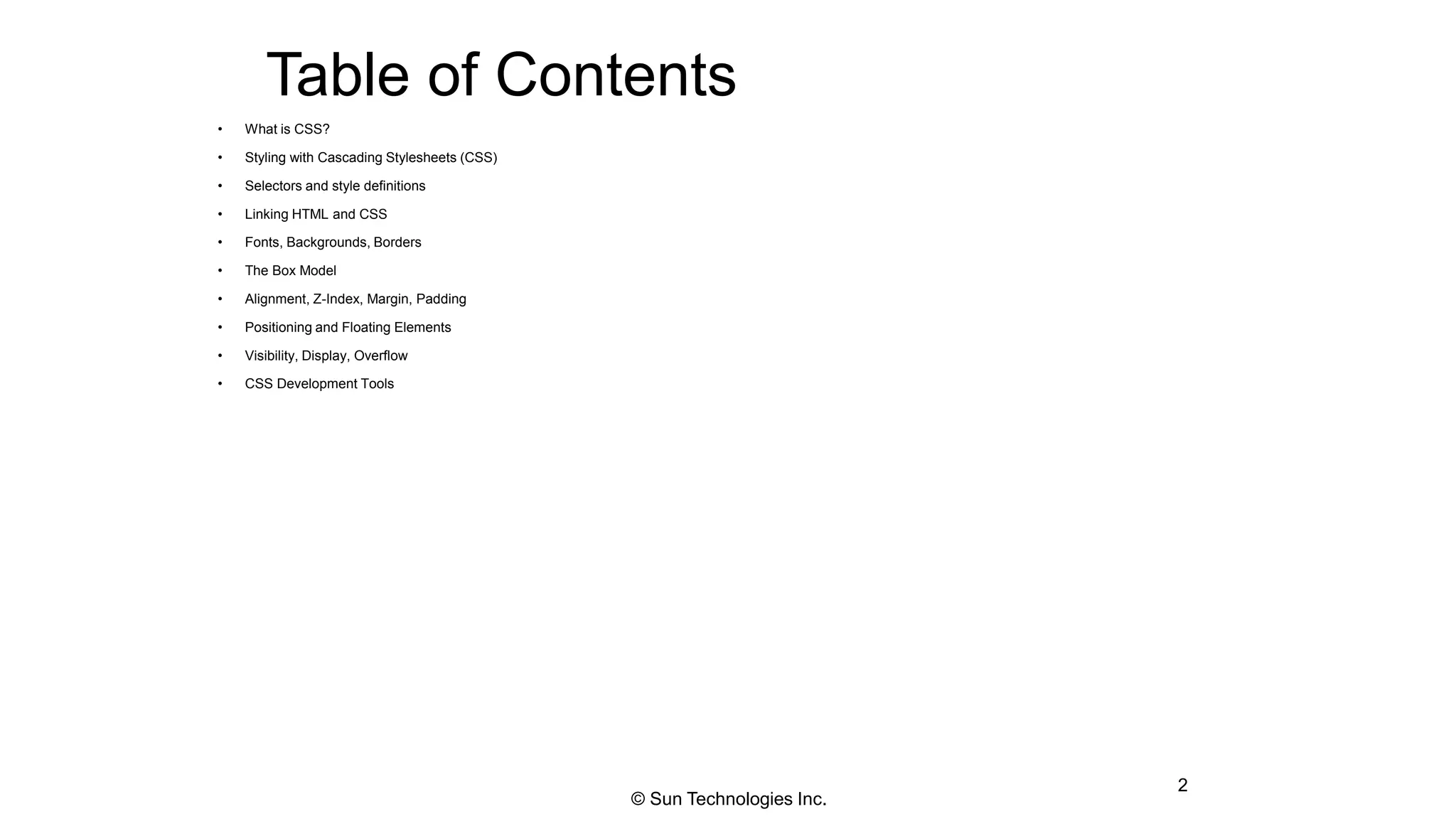 Table of Contents
• What is CSS?
• Styling with Cascading Stylesheets (CSS)
• Selectors and style definitions
• Linking HTML and CSS
• Fonts, Backgrounds, Borders
• The Box Model
• Alignment, Z-Index, Margin, Padding
• Positioning and Floating Elements
• Visibility, Display, Overflow
• CSS Development Tools
2
© Sun Technologies Inc.
 