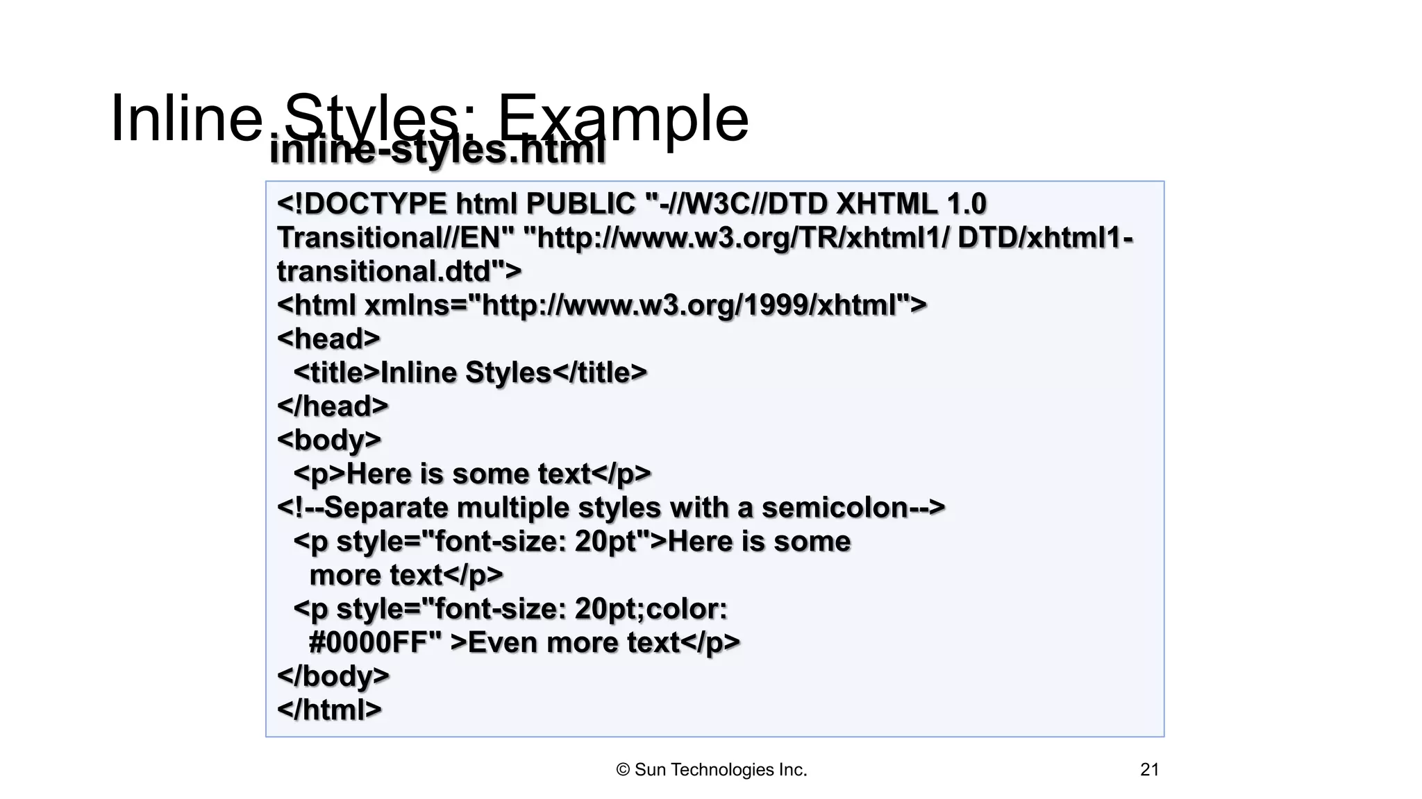 Inline Styles: Example
21
<!DOCTYPE html PUBLIC "-//W3C//DTD XHTML 1.0
Transitional//EN" "http://www.w3.org/TR/xhtml1/ DTD/xhtml1-
transitional.dtd">
<html xmlns="http://www.w3.org/1999/xhtml">
<head>
<title>Inline Styles</title>
</head>
<body>
<p>Here is some text</p>
<!--Separate multiple styles with a semicolon-->
<p style="font-size: 20pt">Here is some
more text</p>
<p style="font-size: 20pt;color:
#0000FF" >Even more text</p>
</body>
</html>
inline-styles.html
© Sun Technologies Inc.
 
