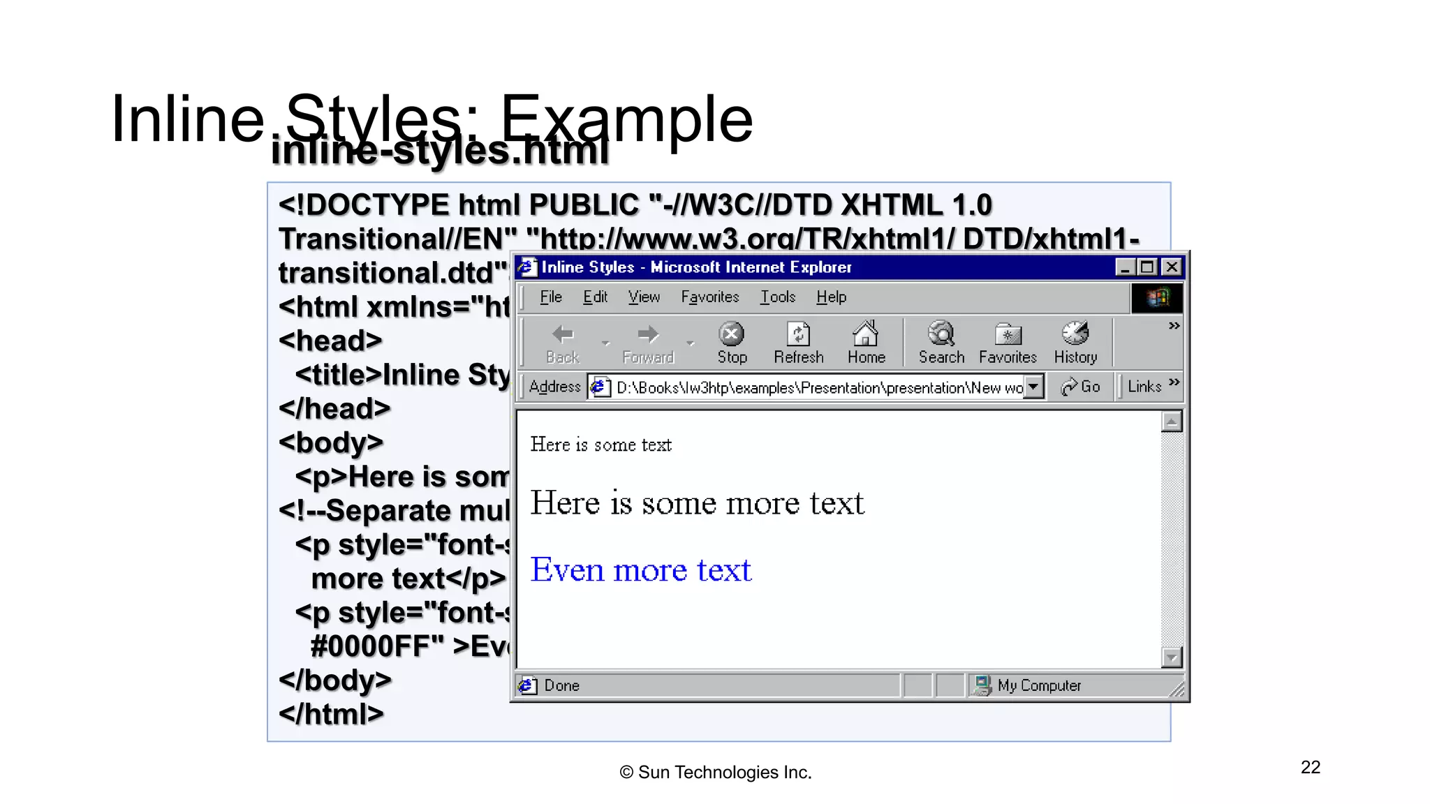 Inline Styles: Example
22
<!DOCTYPE html PUBLIC "-//W3C//DTD XHTML 1.0
Transitional//EN" "http://www.w3.org/TR/xhtml1/ DTD/xhtml1-
transitional.dtd">
<html xmlns="http://www.w3.org/1999/xhtml">
<head>
<title>Inline Styles</title>
</head>
<body>
<p>Here is some text</p>
<!--Separate multiple styles with a semicolon-->
<p style="font-size: 20pt">Here is some
more text</p>
<p style="font-size: 20pt;color:
#0000FF" >Even more text</p>
</body>
</html>
inline-styles.html
© Sun Technologies Inc.
 
