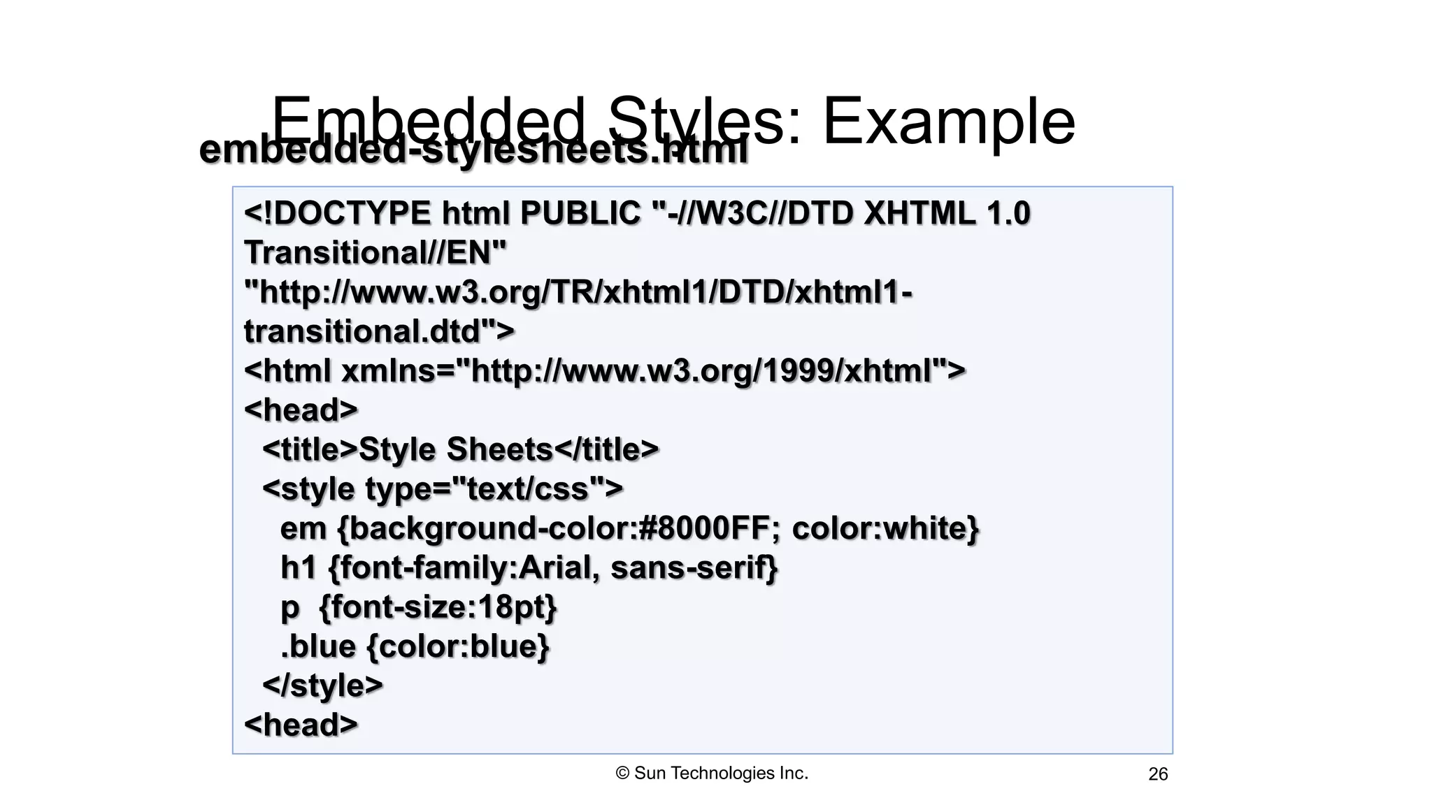 Embedded Styles: Example
26
<!DOCTYPE html PUBLIC "-//W3C//DTD XHTML 1.0
Transitional//EN"
"http://www.w3.org/TR/xhtml1/DTD/xhtml1-
transitional.dtd">
<html xmlns="http://www.w3.org/1999/xhtml">
<head>
<title>Style Sheets</title>
<style type="text/css">
em {background-color:#8000FF; color:white}
h1 {font-family:Arial, sans-serif}
p {font-size:18pt}
.blue {color:blue}
</style>
<head>
embedded-stylesheets.html
© Sun Technologies Inc.
 