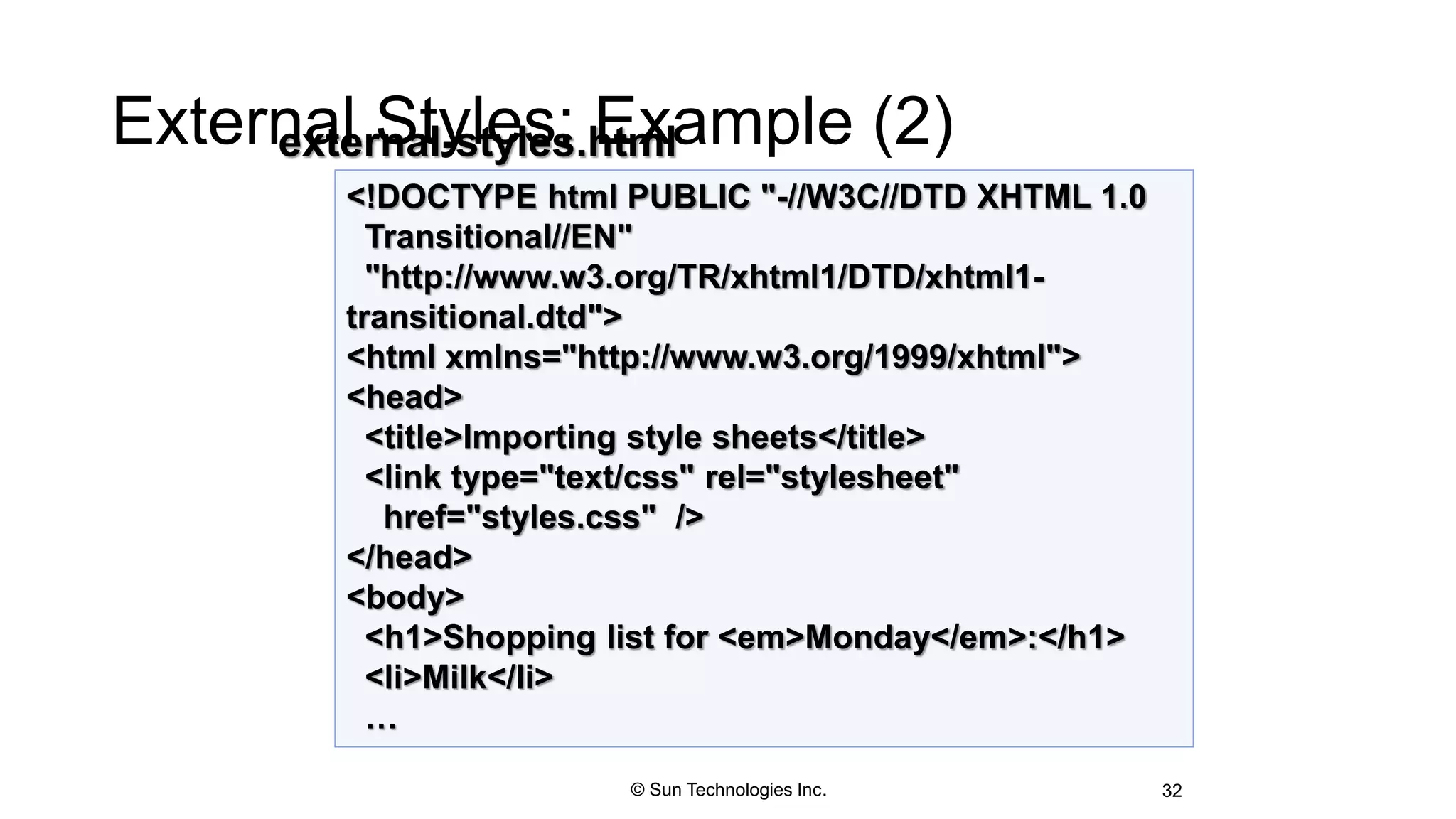 External Styles: Example (2)
32
<!DOCTYPE html PUBLIC "-//W3C//DTD XHTML 1.0
Transitional//EN"
"http://www.w3.org/TR/xhtml1/DTD/xhtml1-
transitional.dtd">
<html xmlns="http://www.w3.org/1999/xhtml">
<head>
<title>Importing style sheets</title>
<link type="text/css" rel="stylesheet"
href="styles.css" />
</head>
<body>
<h1>Shopping list for <em>Monday</em>:</h1>
<li>Milk</li>
…
external-styles.html
© Sun Technologies Inc.
 