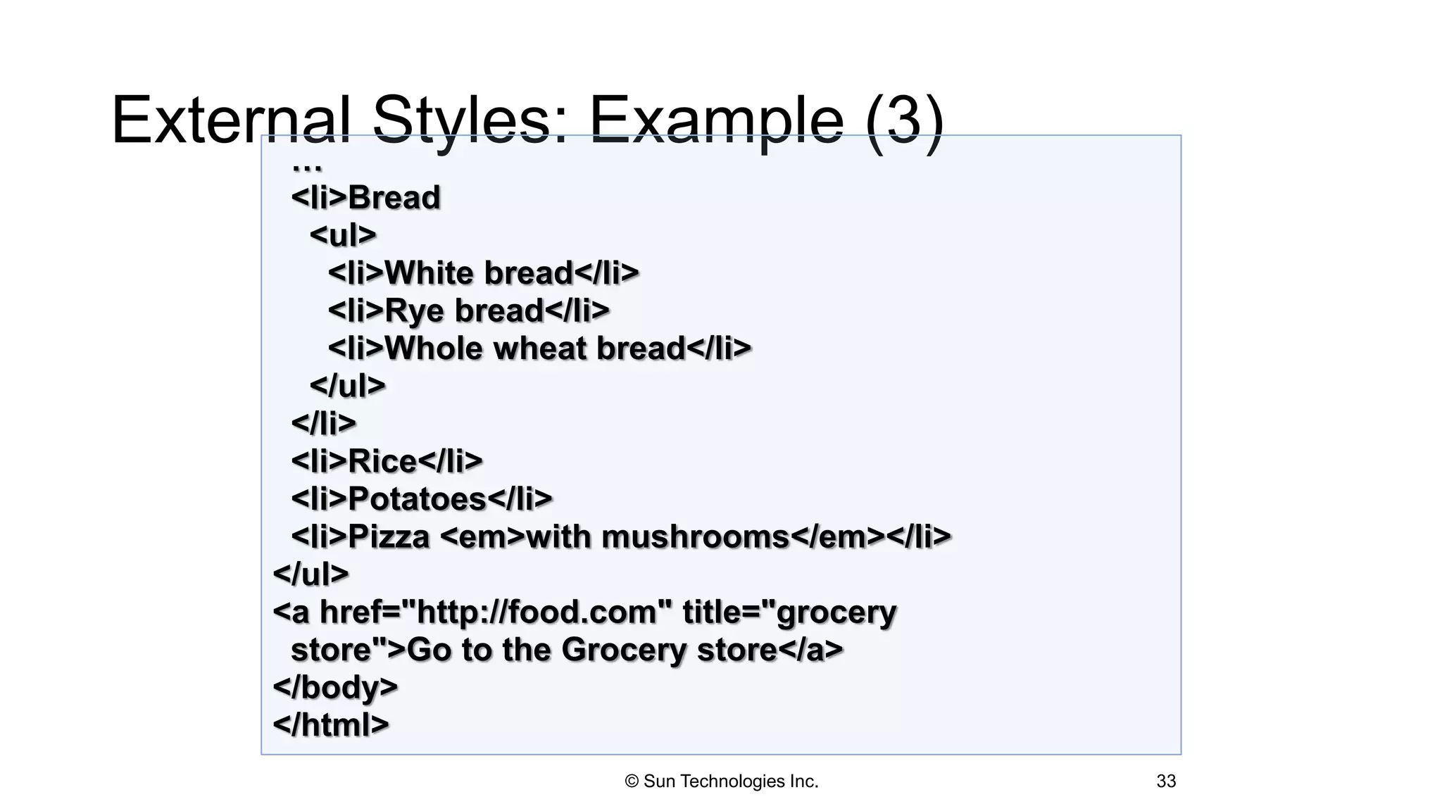 External Styles: Example (3)
33
…
<li>Bread
<ul>
<li>White bread</li>
<li>Rye bread</li>
<li>Whole wheat bread</li>
</ul>
</li>
<li>Rice</li>
<li>Potatoes</li>
<li>Pizza <em>with mushrooms</em></li>
</ul>
<a href="http://food.com" title="grocery
store">Go to the Grocery store</a>
</body>
</html>
© Sun Technologies Inc.
 