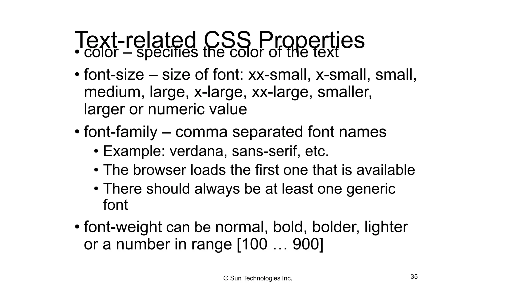 Text-related CSS Properties• color – specifies the color of the text
• font-size – size of font: xx-small, x-small, small,
medium, large, x-large, xx-large, smaller,
larger or numeric value
• font-family – comma separated font names
• Example: verdana, sans-serif, etc.
• The browser loads the first one that is available
• There should always be at least one generic
font
• font-weight can be normal, bold, bolder, lighter
or a number in range [100 … 900]
35© Sun Technologies Inc.
 