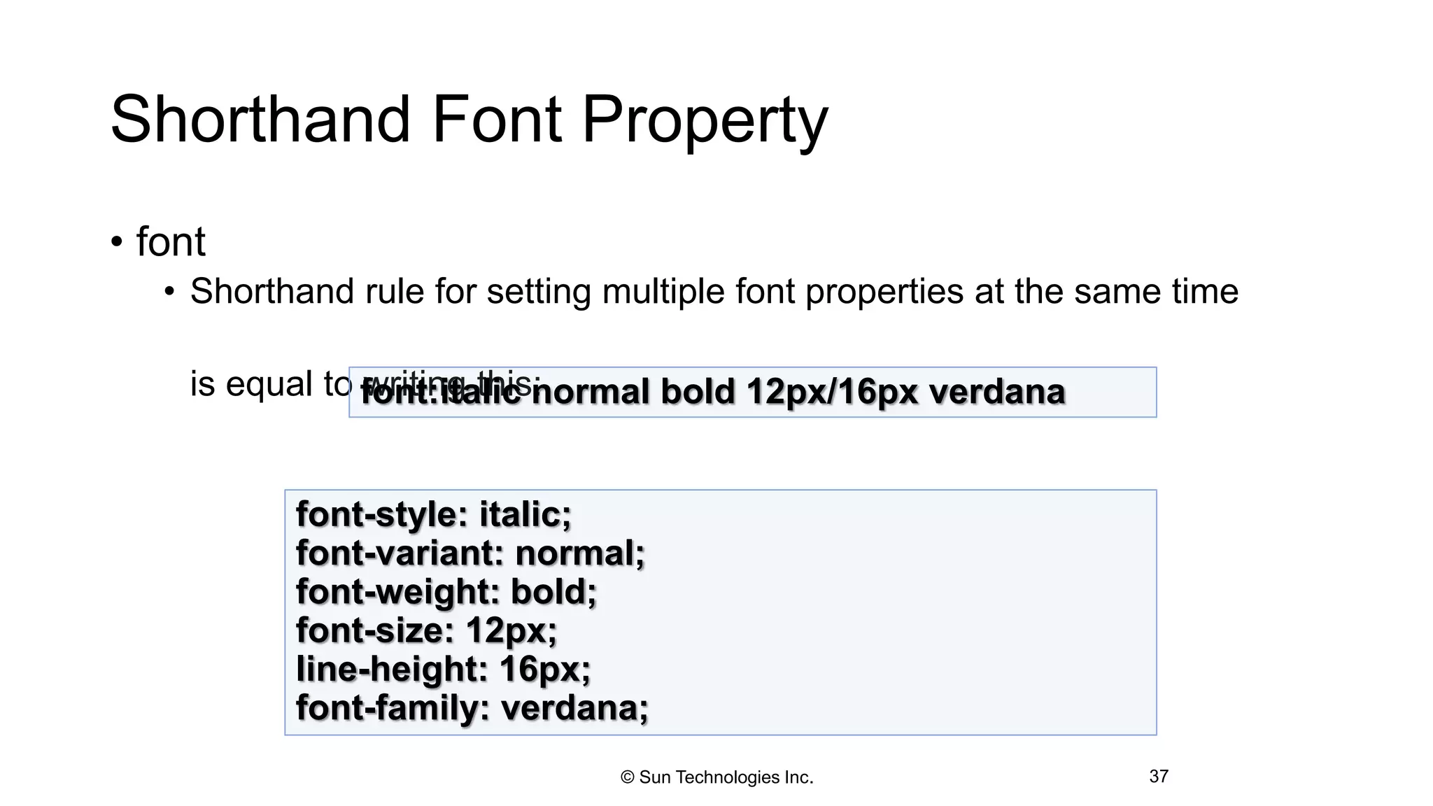 Shorthand Font Property
• font
• Shorthand rule for setting multiple font properties at the same time
is equal to writing this:
37
font:italic normal bold 12px/16px verdana
font-style: italic;
font-variant: normal;
font-weight: bold;
font-size: 12px;
line-height: 16px;
font-family: verdana;
© Sun Technologies Inc.
 