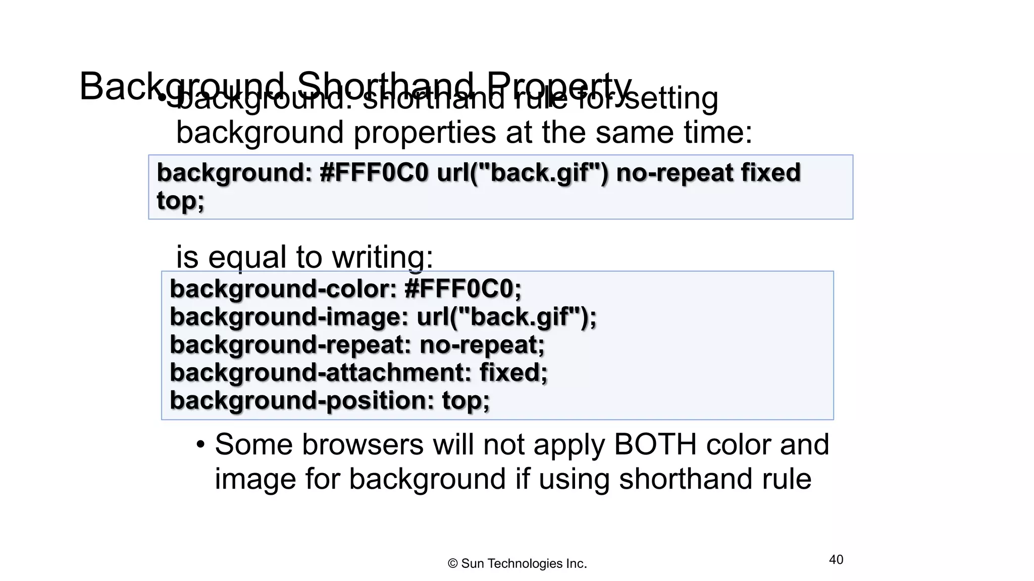 Background Shorthand Property• background: shorthand rule for setting
background properties at the same time:
is equal to writing:
• Some browsers will not apply BOTH color and
image for background if using shorthand rule
40
background: #FFF0C0 url("back.gif") no-repeat fixed
top;
background-color: #FFF0C0;
background-image: url("back.gif");
background-repeat: no-repeat;
background-attachment: fixed;
background-position: top;
© Sun Technologies Inc.
 