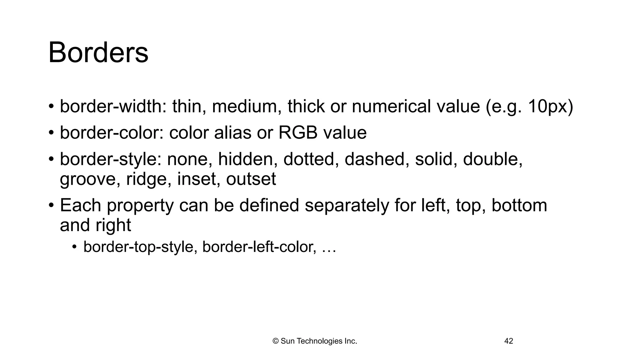 Borders
• border-width: thin, medium, thick or numerical value (e.g. 10px)
• border-color: color alias or RGB value
• border-style: none, hidden, dotted, dashed, solid, double,
groove, ridge, inset, outset
• Each property can be defined separately for left, top, bottom
and right
• border-top-style, border-left-color, …
42© Sun Technologies Inc.
 