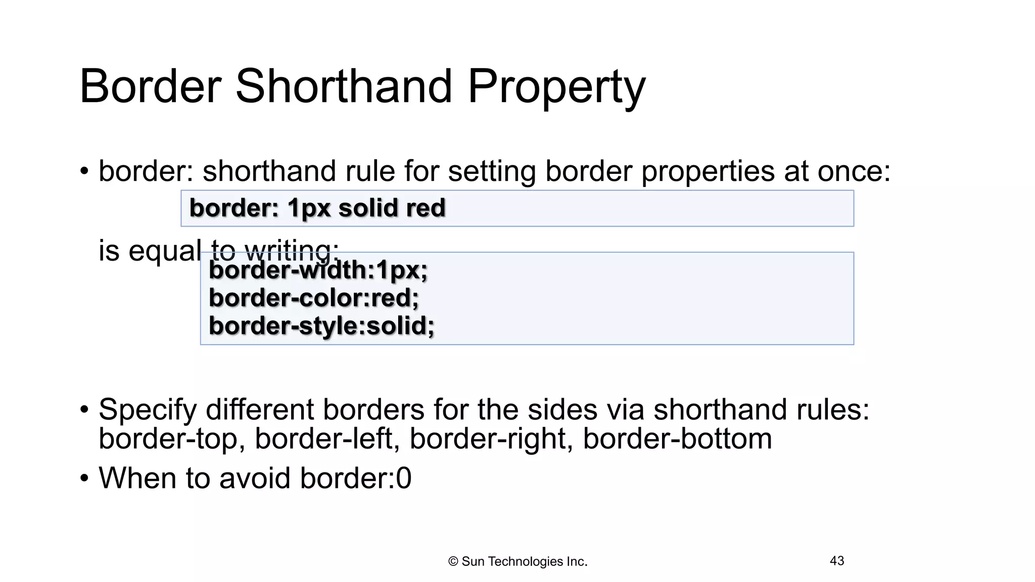 Border Shorthand Property
• border: shorthand rule for setting border properties at once:
is equal to writing:
• Specify different borders for the sides via shorthand rules:
border-top, border-left, border-right, border-bottom
• When to avoid border:0
43
border: 1px solid red
border-width:1px;
border-color:red;
border-style:solid;
© Sun Technologies Inc.
 