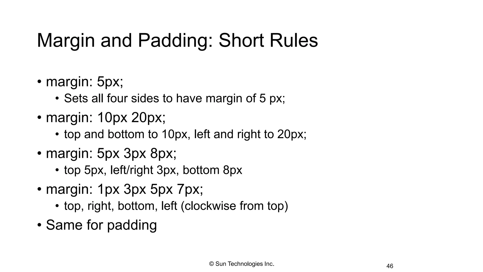 Margin and Padding: Short Rules
• margin: 5px;
• Sets all four sides to have margin of 5 px;
• margin: 10px 20px;
• top and bottom to 10px, left and right to 20px;
• margin: 5px 3px 8px;
• top 5px, left/right 3px, bottom 8px
• margin: 1px 3px 5px 7px;
• top, right, bottom, left (clockwise from top)
• Same for padding
46© Sun Technologies Inc.
 