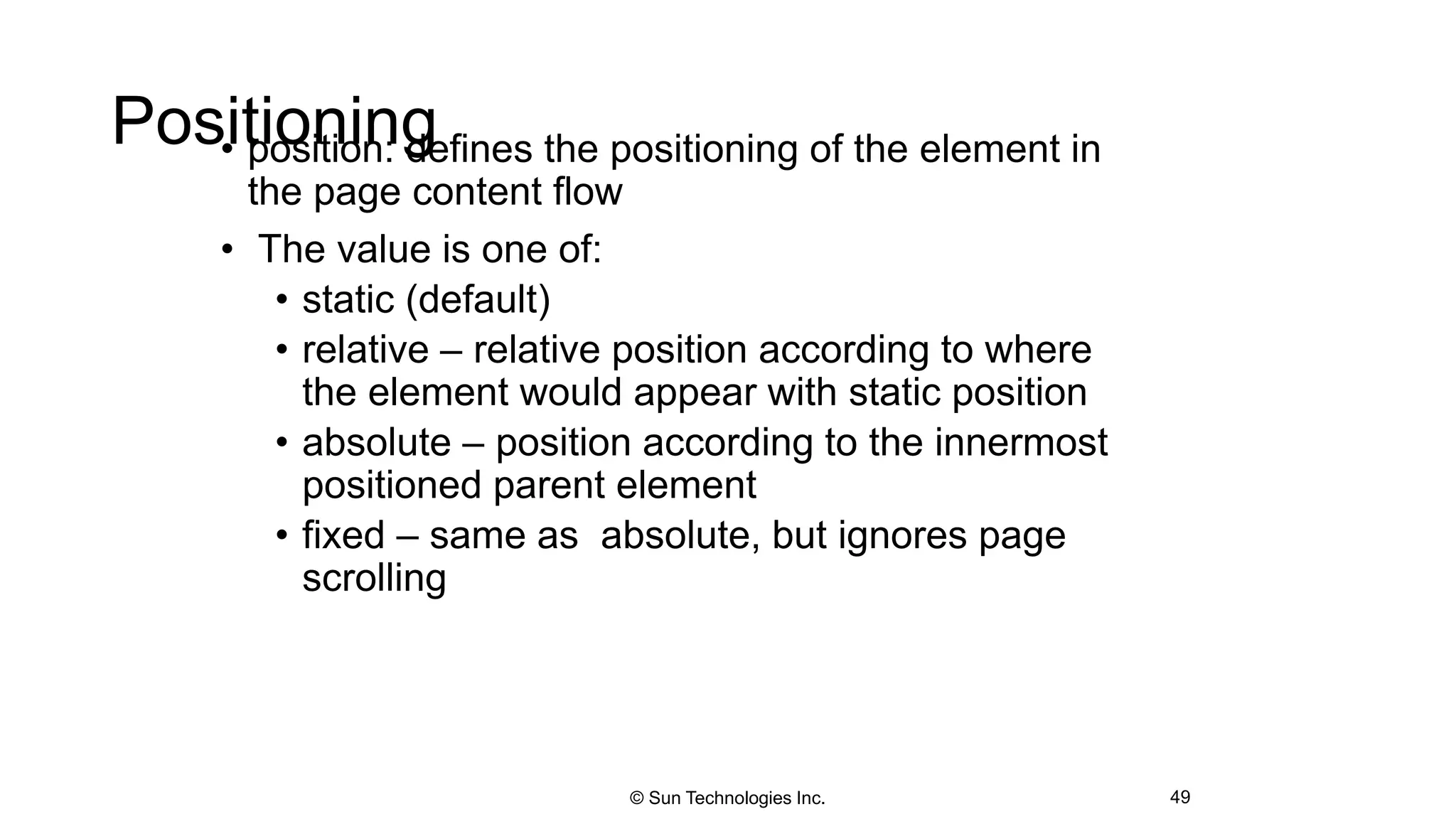 Positioning• position: defines the positioning of the element in
the page content flow
• The value is one of:
• static (default)
• relative – relative position according to where
the element would appear with static position
• absolute – position according to the innermost
positioned parent element
• fixed – same as absolute, but ignores page
scrolling
49© Sun Technologies Inc.
 