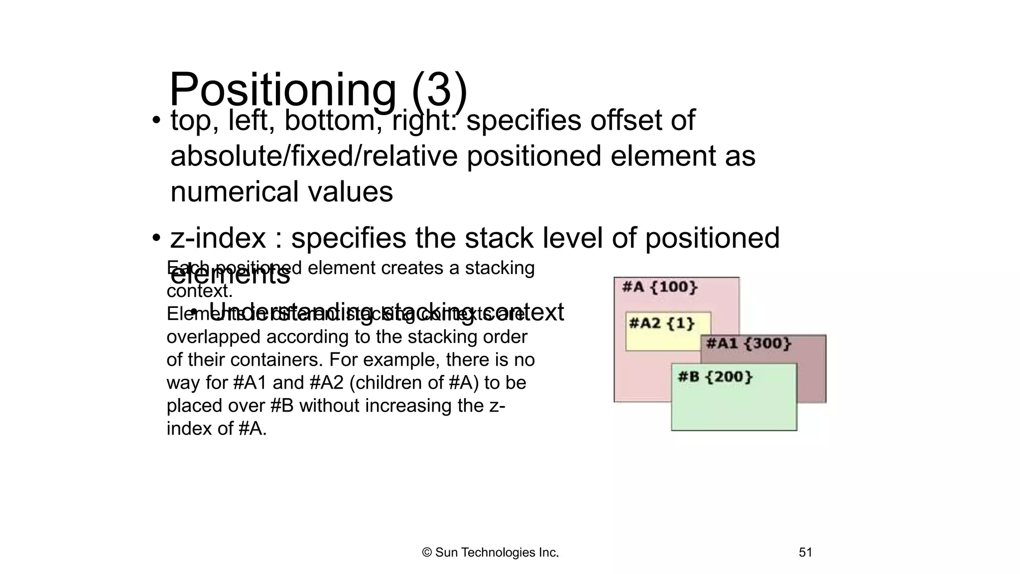 Positioning (3)
• top, left, bottom, right: specifies offset of
absolute/fixed/relative positioned element as
numerical values
• z-index : specifies the stack level of positioned
elements
• Understanding stacking context
51
Each positioned element creates a stacking
context.
Elements in different stacking contexts are
overlapped according to the stacking order
of their containers. For example, there is no
way for #A1 and #A2 (children of #A) to be
placed over #B without increasing the z-
index of #A.
© Sun Technologies Inc.
 