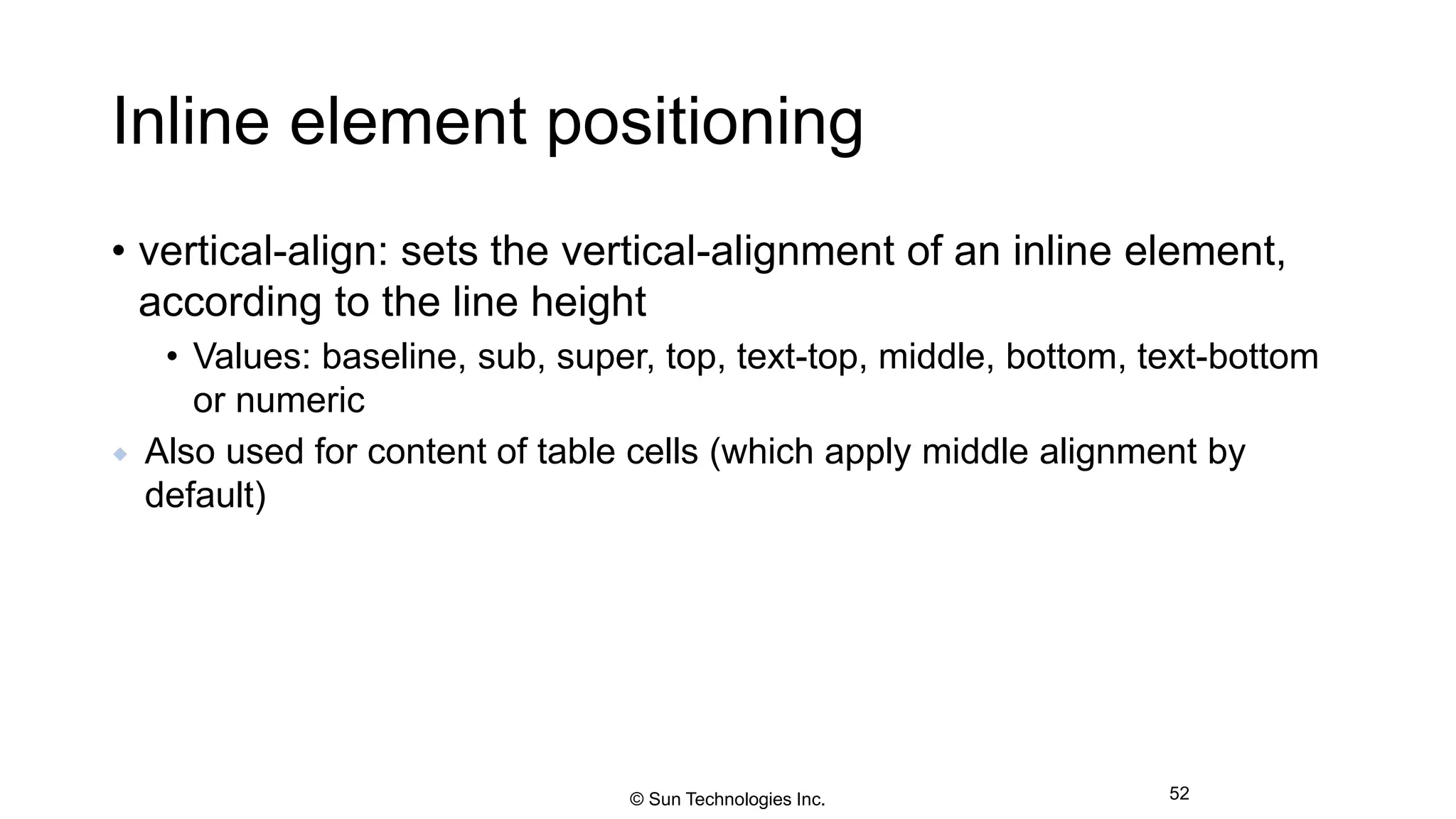 Inline element positioning
• vertical-align: sets the vertical-alignment of an inline element,
according to the line height
• Values: baseline, sub, super, top, text-top, middle, bottom, text-bottom
or numeric
 Also used for content of table cells (which apply middle alignment by
default)
52© Sun Technologies Inc.
 