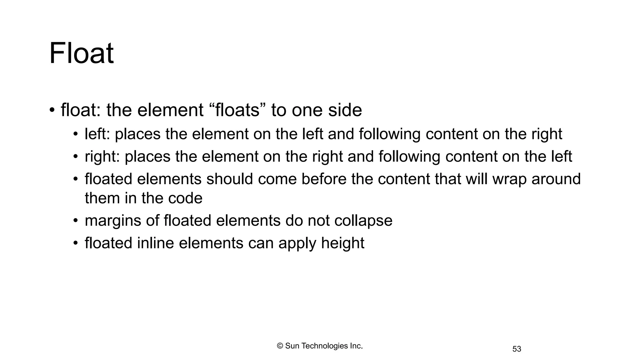 Float
• float: the element “floats” to one side
• left: places the element on the left and following content on the right
• right: places the element on the right and following content on the left
• floated elements should come before the content that will wrap around
them in the code
• margins of floated elements do not collapse
• floated inline elements can apply height
53© Sun Technologies Inc.
 