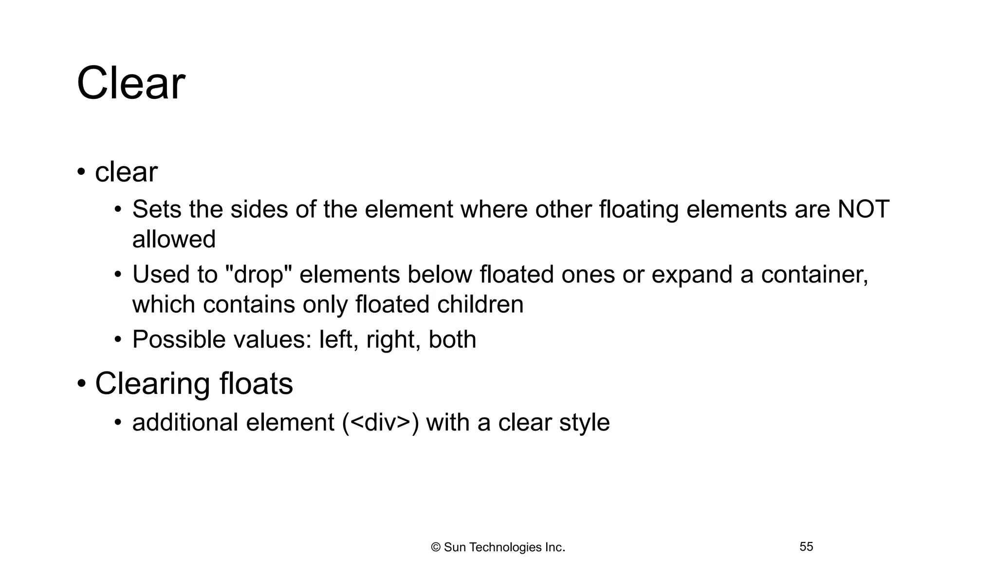 Clear
• clear
• Sets the sides of the element where other floating elements are NOT
allowed
• Used to "drop" elements below floated ones or expand a container,
which contains only floated children
• Possible values: left, right, both
• Clearing floats
• additional element (<div>) with a clear style
55© Sun Technologies Inc.
 