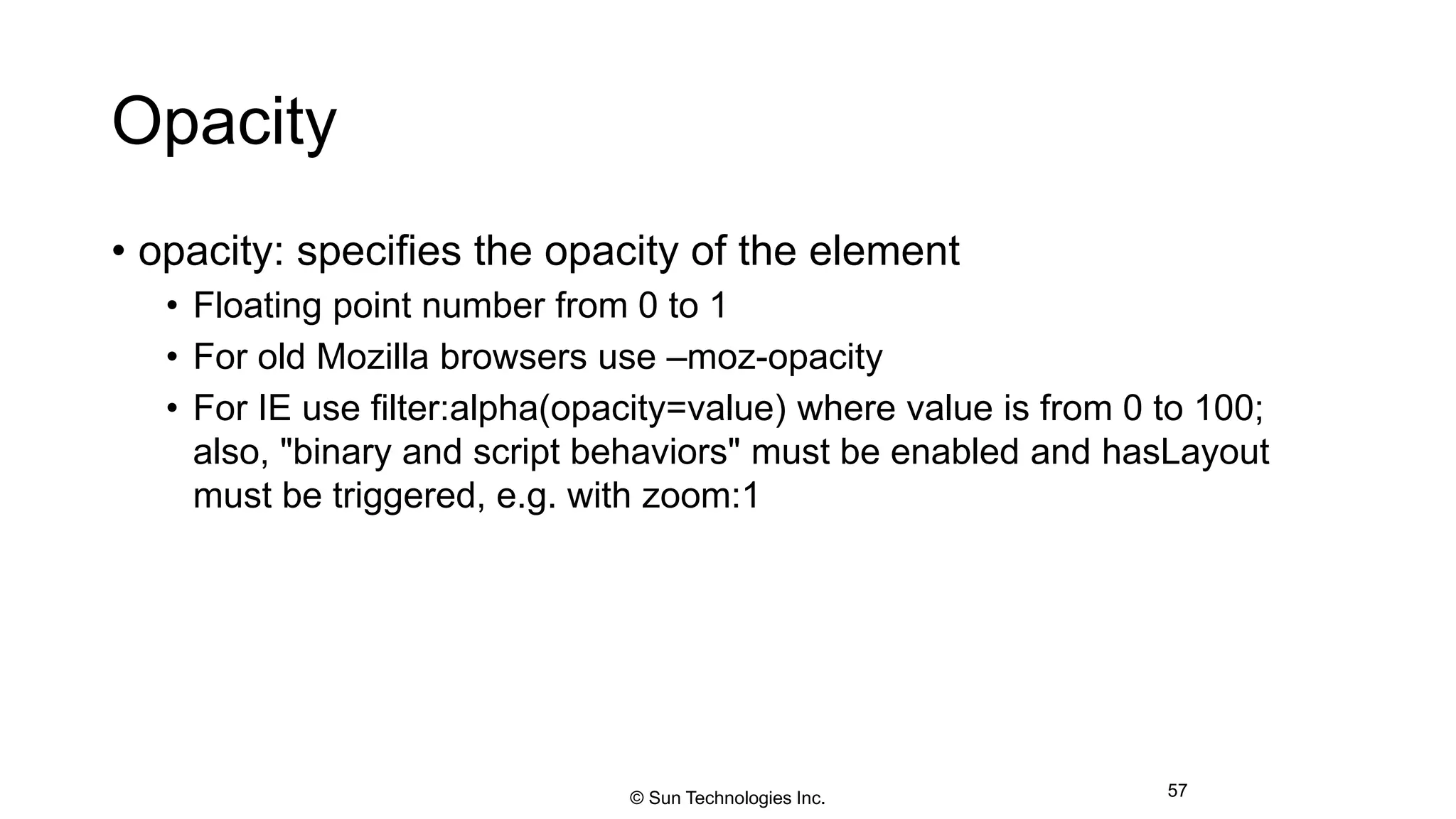 Opacity
• opacity: specifies the opacity of the element
• Floating point number from 0 to 1
• For old Mozilla browsers use –moz-opacity
• For IE use filter:alpha(opacity=value) where value is from 0 to 100;
also, "binary and script behaviors" must be enabled and hasLayout
must be triggered, e.g. with zoom:1
57© Sun Technologies Inc.
 