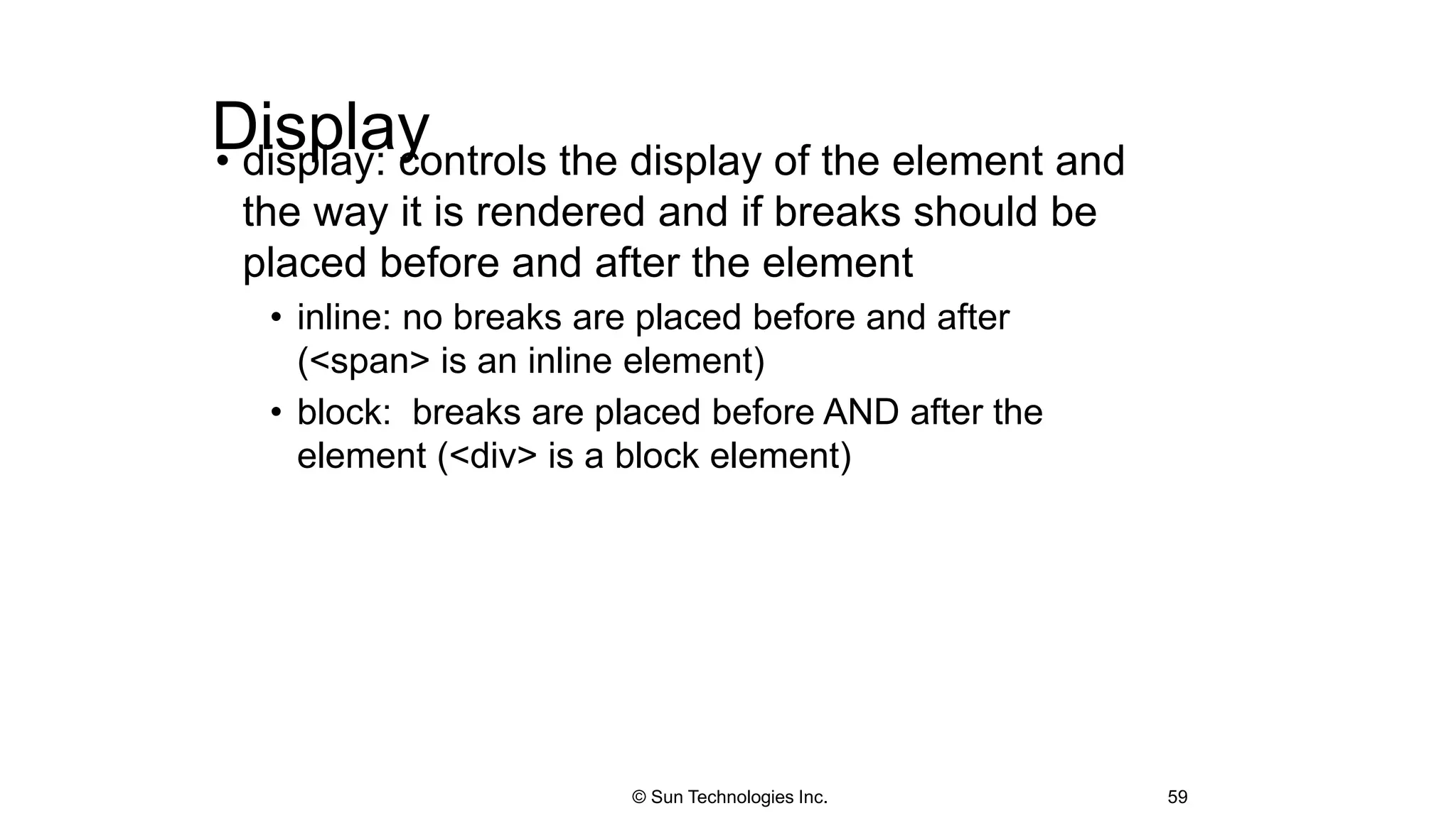 Display• display: controls the display of the element and
the way it is rendered and if breaks should be
placed before and after the element
• inline: no breaks are placed before and after
(<span> is an inline element)
• block: breaks are placed before AND after the
element (<div> is a block element)
59© Sun Technologies Inc.
 