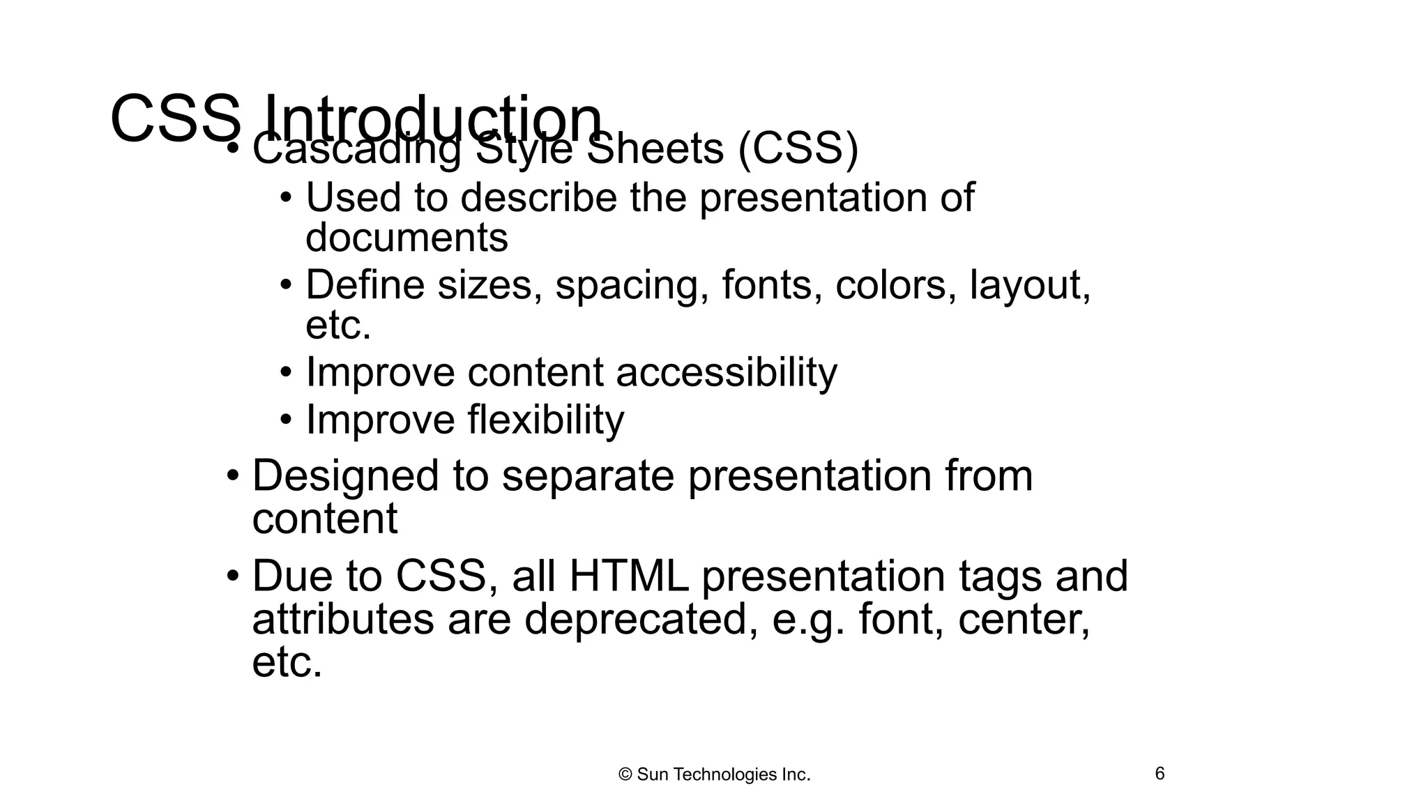 CSS Introduction• Cascading Style Sheets (CSS)
• Used to describe the presentation of
documents
• Define sizes, spacing, fonts, colors, layout,
etc.
• Improve content accessibility
• Improve flexibility
• Designed to separate presentation from
content
• Due to CSS, all HTML presentation tags and
attributes are deprecated, e.g. font, center,
etc.
6© Sun Technologies Inc.
 
