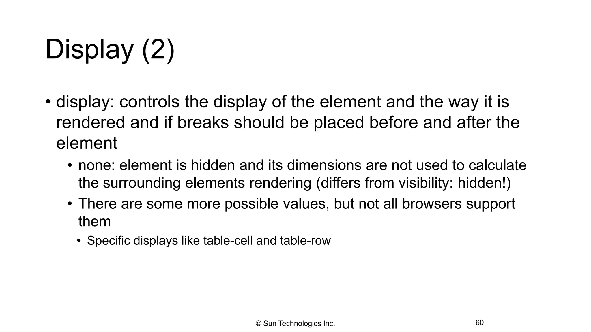 Display (2)
• display: controls the display of the element and the way it is
rendered and if breaks should be placed before and after the
element
• none: element is hidden and its dimensions are not used to calculate
the surrounding elements rendering (differs from visibility: hidden!)
• There are some more possible values, but not all browsers support
them
• Specific displays like table-cell and table-row
60© Sun Technologies Inc.
 