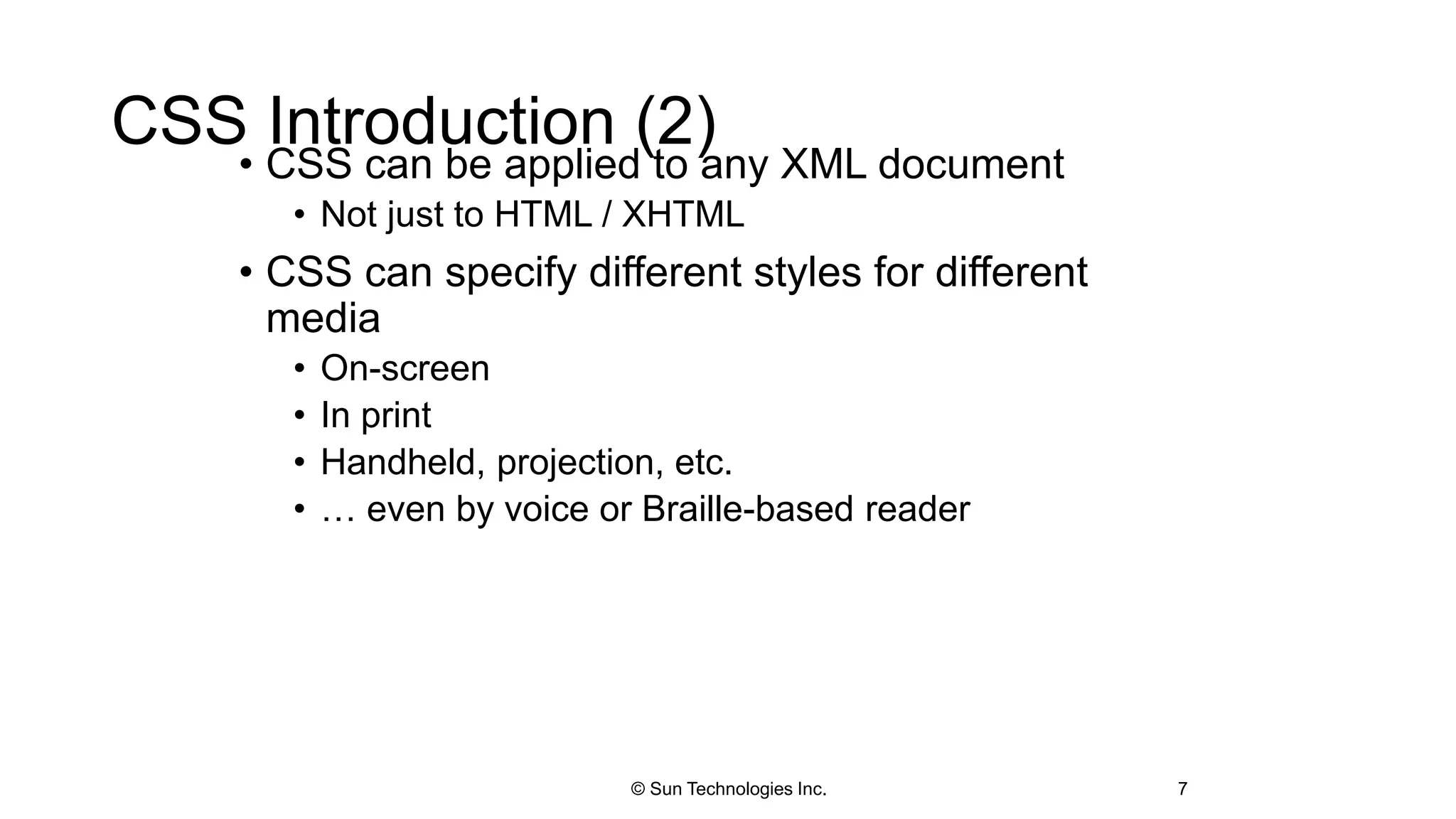CSS Introduction (2)
• CSS can be applied to any XML document
• Not just to HTML / XHTML
• CSS can specify different styles for different
media
• On-screen
• In print
• Handheld, projection, etc.
• … even by voice or Braille-based reader
7© Sun Technologies Inc.
 