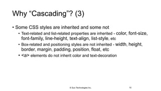 Why “Cascading”? (3)
• Some CSS styles are inherited and some not
• Text-related and list-related properties are inherited - color, font-size,
font-family, line-height, text-align, list-style, etc
• Box-related and positioning styles are not inherited - width, height,
border, margin, padding, position, float, etc
• <a> elements do not inherit color and text-decoration
10© Sun Technologies Inc.
 