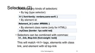 Selectors (2)• Three primary kinds of selectors:
• By tag (type selector):
• By element id:
• By element class name (only for HTML):
• Selectors can be combined with commas:
This will match <h1> tags, elements with class
link, and element with id top-link
13
h1 { font-family: verdana,sans-serif; }
#element_id { color: #ff0000; }
.myClass {border: 1px solid red}
h1, .link, #top-link {font-weight: bold}
© Sun Technologies Inc.
 