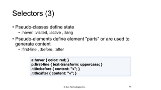 Selectors (3)
• Pseudo-classes define state
• :hover, :visited, :active , :lang
• Pseudo-elements define element "parts" or are used to
generate content
• :first-line , :before, :after
14
a:hover { color: red; }
p:first-line { text-transform: uppercase; }
.title:before { content: "»"; }
.title:after { content: "«"; }
© Sun Technologies Inc.
 