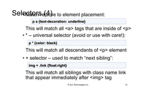 Selectors (4)• Match relative to element placement:
This will match all <a> tags that are inside of <p>
• * – universal selector (avoid or use with care!):
This will match all descendants of <p> element
• + selector – used to match “next sibling”:
This will match all siblings with class name link
that appear immediately after <img> tag
15
p a {text-decoration: underline}
p * {color: black}
img + .link {float:right}
© Sun Technologies Inc.
 
