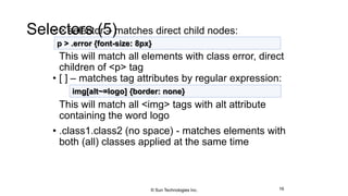 Selectors (5)• > selector – matches direct child nodes:
This will match all elements with class error, direct
children of <p> tag
• [ ] – matches tag attributes by regular expression:
This will match all <img> tags with alt attribute
containing the word logo
• .class1.class2 (no space) - matches elements with
both (all) classes applied at the same time
16
p > .error {font-size: 8px}
img[alt~=logo] {border: none}
© Sun Technologies Inc.
 