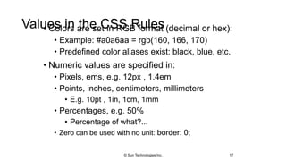 Values in the CSS Rules• Colors are set in RGB format (decimal or hex):
• Example: #a0a6aa = rgb(160, 166, 170)
• Predefined color aliases exist: black, blue, etc.
• Numeric values are specified in:
• Pixels, ems, e.g. 12px , 1.4em
• Points, inches, centimeters, millimeters
• E.g. 10pt , 1in, 1cm, 1mm
• Percentages, e.g. 50%
• Percentage of what?...
• Zero can be used with no unit: border: 0;
17© Sun Technologies Inc.
 