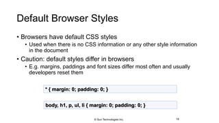 Default Browser Styles
• Browsers have default CSS styles
• Used when there is no CSS information or any other style information
in the document
• Caution: default styles differ in browsers
• E.g. margins, paddings and font sizes differ most often and usually
developers reset them
18
* { margin: 0; padding: 0; }
body, h1, p, ul, li { margin: 0; padding: 0; }
© Sun Technologies Inc.
 