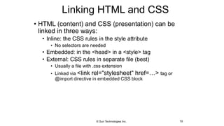 Linking HTML and CSS
• HTML (content) and CSS (presentation) can be
linked in three ways:
• Inline: the CSS rules in the style attribute
• No selectors are needed
• Embedded: in the <head> in a <style> tag
• External: CSS rules in separate file (best)
• Usually a file with .css extension
• Linked via <link rel="stylesheet" href=…> tag or
@import directive in embedded CSS block
19© Sun Technologies Inc.
 