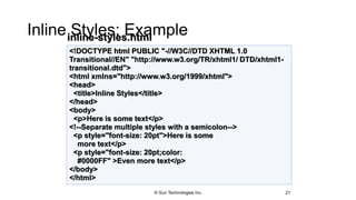 Inline Styles: Example
21
<!DOCTYPE html PUBLIC "-//W3C//DTD XHTML 1.0
Transitional//EN" "http://www.w3.org/TR/xhtml1/ DTD/xhtml1-
transitional.dtd">
<html xmlns="http://www.w3.org/1999/xhtml">
<head>
<title>Inline Styles</title>
</head>
<body>
<p>Here is some text</p>
<!--Separate multiple styles with a semicolon-->
<p style="font-size: 20pt">Here is some
more text</p>
<p style="font-size: 20pt;color:
#0000FF" >Even more text</p>
</body>
</html>
inline-styles.html
© Sun Technologies Inc.
 