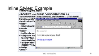 Inline Styles: Example
22
<!DOCTYPE html PUBLIC "-//W3C//DTD XHTML 1.0
Transitional//EN" "http://www.w3.org/TR/xhtml1/ DTD/xhtml1-
transitional.dtd">
<html xmlns="http://www.w3.org/1999/xhtml">
<head>
<title>Inline Styles</title>
</head>
<body>
<p>Here is some text</p>
<!--Separate multiple styles with a semicolon-->
<p style="font-size: 20pt">Here is some
more text</p>
<p style="font-size: 20pt;color:
#0000FF" >Even more text</p>
</body>
</html>
inline-styles.html
© Sun Technologies Inc.
 