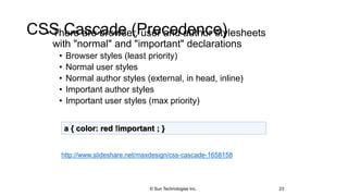 CSS Cascade (Precedence)• There are browser, user and author stylesheets
with "normal" and "important" declarations
• Browser styles (least priority)
• Normal user styles
• Normal author styles (external, in head, inline)
• Important author styles
• Important user styles (max priority)
23
a { color: red !important ; }
http://www.slideshare.net/maxdesign/css-cascade-1658158
© Sun Technologies Inc.
 