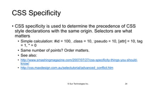 CSS Specificity
• CSS specificity is used to determine the precedence of CSS
style declarations with the same origin. Selectors are what
matters
• Simple calculation: #id = 100, .class = 10, :pseudo = 10, [attr] = 10, tag
= 1, * = 0
• Same number of points? Order matters.
• See also:
• http://www.smashingmagazine.com/2007/07/27/css-specificity-things-you-should-
know/
• http://css.maxdesign.com.au/selectutorial/advanced_conflict.htm
24© Sun Technologies Inc.
 