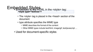 Embedded Styles• Embedded in the HTML in the <style> tag:
• The <style> tag is placed in the <head> section of the
document
• type attribute specifies the MIME type
• MIME describes the format of the content
• Other MIME types include text/html, image/gif, text/javascript …
• Used for document-specific styles
25
<style type="text/css">
© Sun Technologies Inc.
 